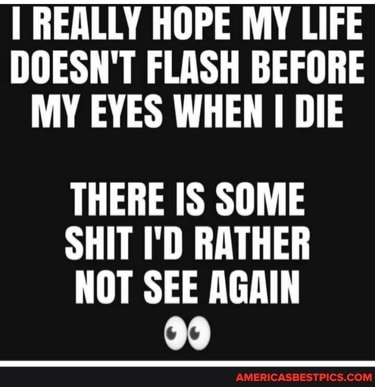 REALLY HOPE MY LIFE DOESN'T FLASH BEFORE MY EYES WHEN DIE
THERE IS SOME
SHIT I'D RATHER
NOT SEE AGAIN