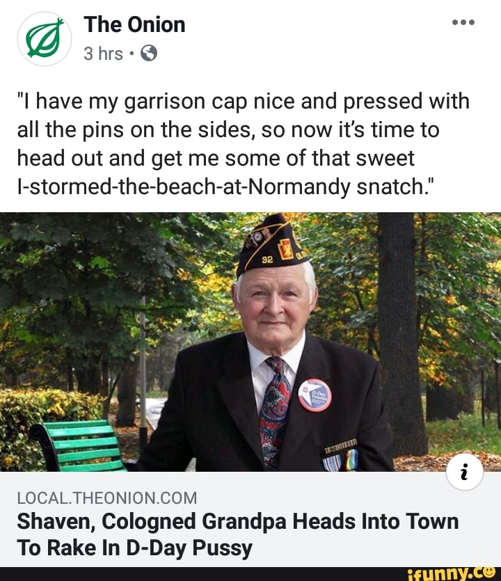 "I have my garrison cap nice and pressed with
all the pins on the sides, so now it's time to
head out and get me some of that sweet
I-stormed-the-beach-at-Normandy snatch."
LOCAL.THEONION.COM
Shaven, Cologned Grandpa Heads Into Town
To Rake In D-Day Pussy