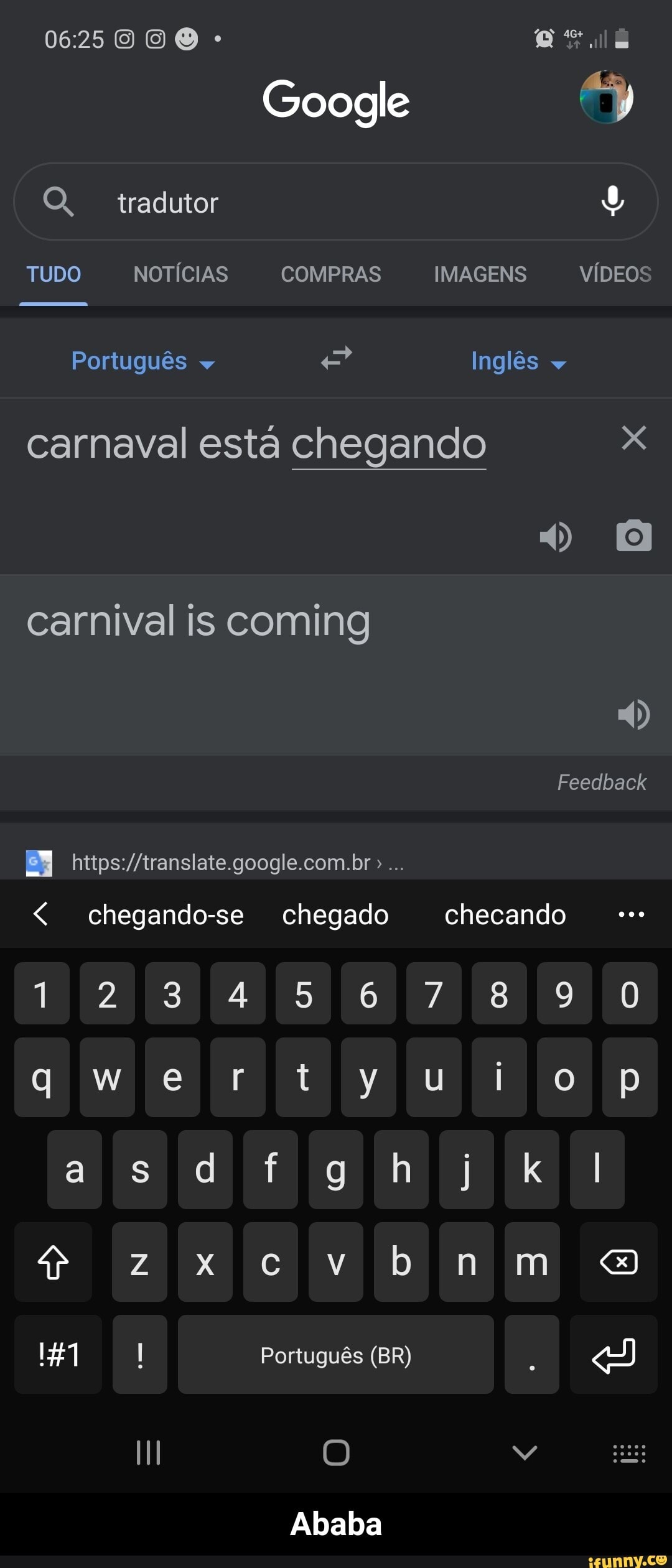 000
Google
OQ, tradutor
TUDO NOTÍCIAS COMPRAS IMAGENS VÍDEOS
Português e Inglês carnaval está chegando x carnival is coming
Feedback
chegando-se chegado checando
1234567890
qwertyuioçp
asd kl
147 Português (BR)
Ababa - Ababa