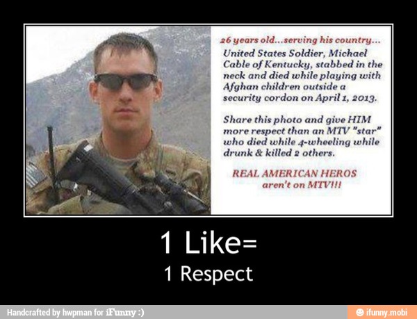 United States Soldier, Michael
Cable of Kentucky, stabbed in the
d died whi
Afghan children outside a
security cordon on
April 1, 2013.
Share this photo and
give HIM
more respect than an
MTV "star"
who died while reling whi
drunk
killed
1 Like=
1 Respect - 1 Like=
1 Respect