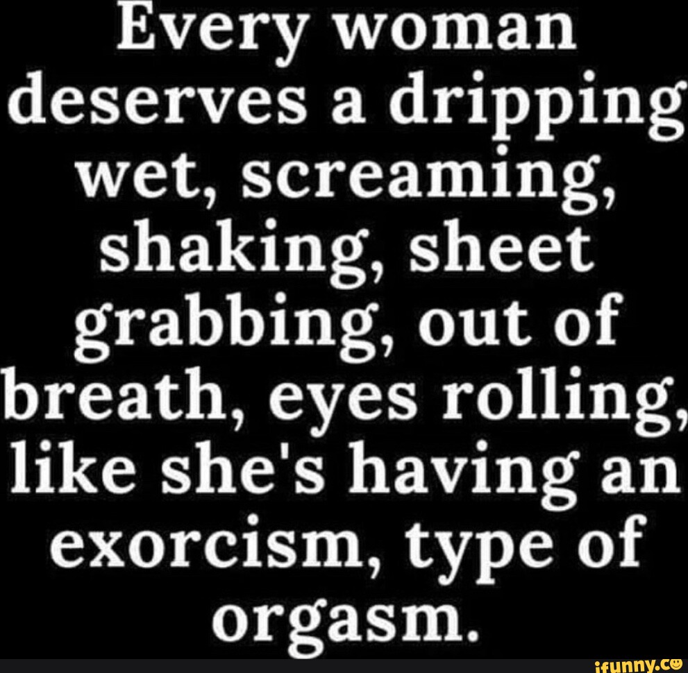 Teen Dripping Wet Orgasm - Every woman deserves a dripping wet, Screaming, shaking. sheet grabbing,  out of breath. eyes rolling, like she's having an exorcism, type of orgasm.  - iFunny