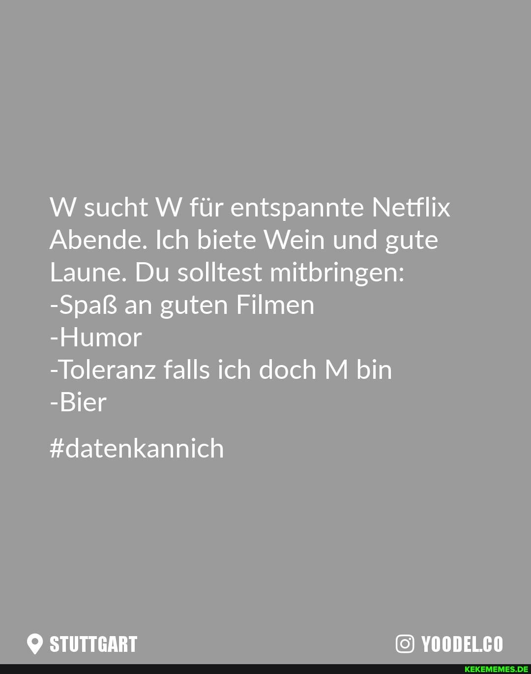 W sucht W für entspannte Netflix
Abende. Ich biete Wein und gute
Laune. Du solltest mitbringen:
-Spaß an guten Filmen
-Humor
-Toleranz falls ich doch M bin
-Bier
#datenkannich
STUTTGART YOODELCO