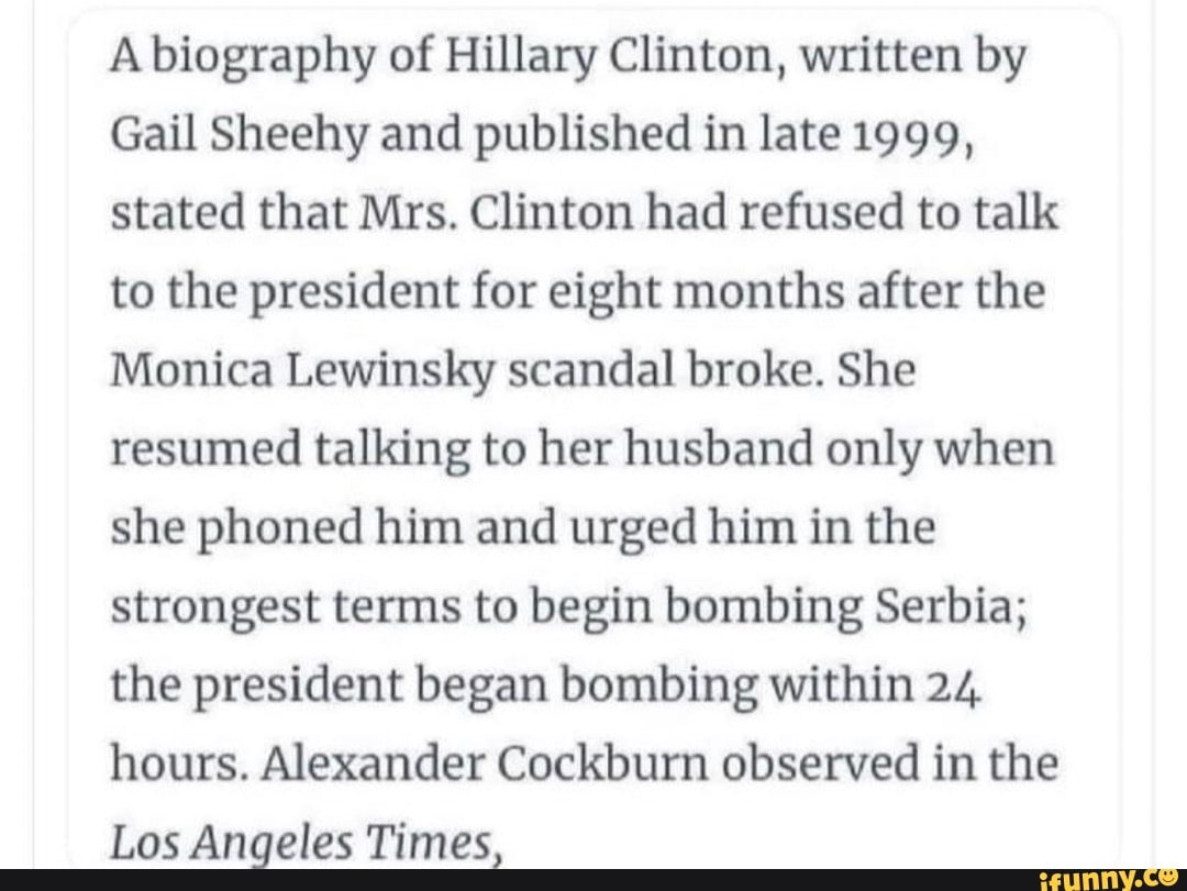 A biography of Hillary Clinton, written by
Gail Sheehy and published in late 1999, stated that Mrs. Clinton had refused to talk to the president for eight months after the
Monica Lewinsky scandal broke. She resumed talking to her husband only when she phoned him and urged him in the strongest terms to begin bombing Serbia; the president began bombing within 24 hours. Alexander Cockburn observed in the
Los Angeles Times,