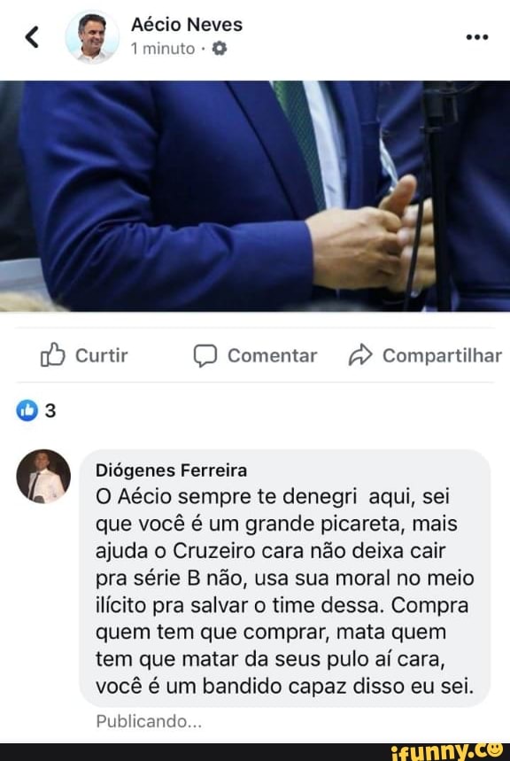 Diógenes Ferreira
O Aécio sempre te denegri aqui, sei
que você é um grande picareta, mais
ajuda o Cruzeiro cara não deixa cair
pra série B não, usa sua moral no meio
ilícito pra salvar o time dessa. Compra
quem tem que comprar, mata quem
tem que matar da seus pulo aí cara,
você é um bandido capaz disso eu sei.