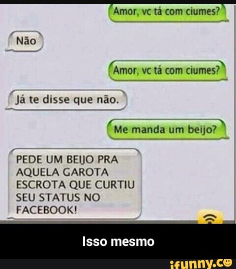Amor, vc tá com ciumes?
ve ta com ciumes?
Já te disse que não.
(me manda um beijo?
PEDE UM BEIJO PRA
AQUELA GAROTA
ESCROTA QUE CURTIU
SEU STATUS NO
FACEBOOK! - Isso mesmo