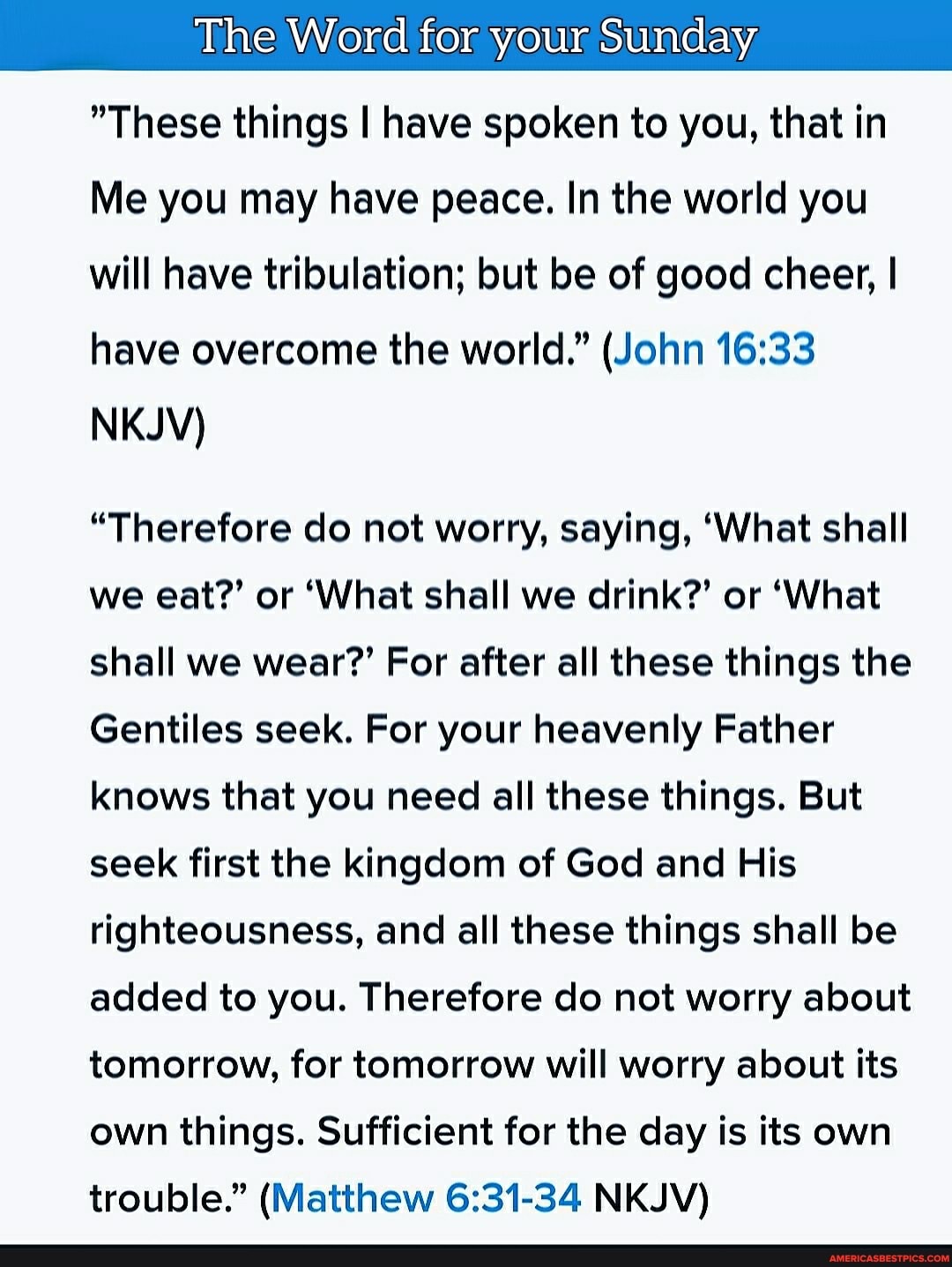The Word for your Sunday
"These things I have spoken to you, that in
Me you may have peace. In the world you will have tribulation; but be of good cheer, I have overcome the world." (John
NKJV)
"Therefore do not worry, saying, 'What shall we eat?' or 'What shall we drink?' or 'What shall we wear?' For after all these things the
Gentiles seek. For your heavenly Father knows that you need all these things. But seek first the kingdom of God and His righteousness, and all these things shall be added to you. Therefore do not worry about tomorrow, for tomorrow will worry about its own things. Sufficient for the day is its own trouble." (Matthew NKJV)