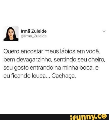 A Irmã Zuleide
Zuleid
Quero encostar meus lábios em você,
bem devagarzinho, sentindo seu cheiro,
seu gosto entrando na minha boca, e
eu ficando louca... Cachaça.