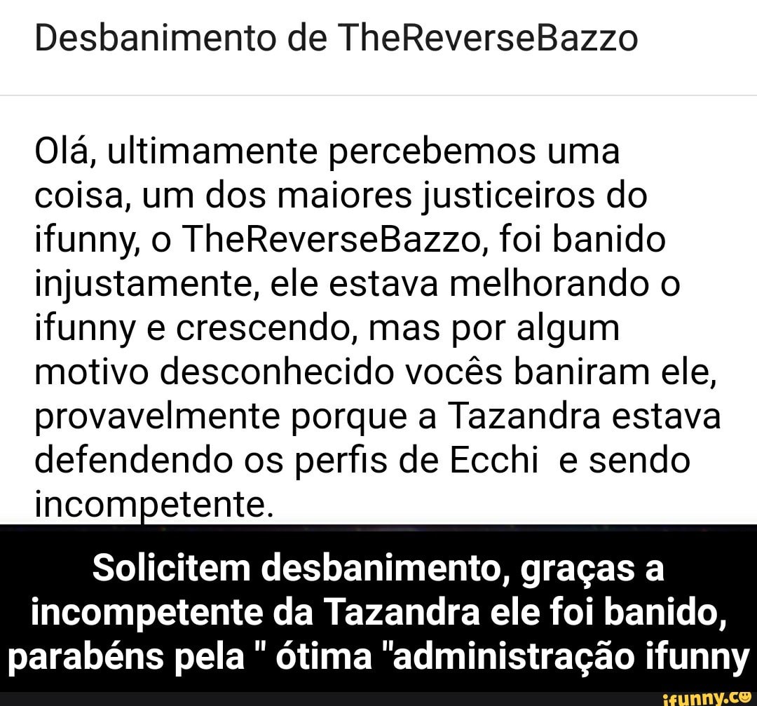 Olá, ultimamente percebemos uma
coisa, um dos maiores justiceiros do
ifunny, o TheReverseBazzo, foi banido
injustamente, ele estava melhorando o
ifunny e crescendo, mas por algum
motivo desconhecido vocês baniram ele,
provavelmente porque a Tazandra estava
defendendo os perfis de Ecchi e sendo
incompetente.
Solicitem desbanimento, graças a
incompetente da Tazandra ele foi banido,
parabéns pela
ótima "administração ifunny - Solicitem desbanimento, graças a incompetente da Tazandra ele foi banido, parabéns pela " ótima "administração ifunny