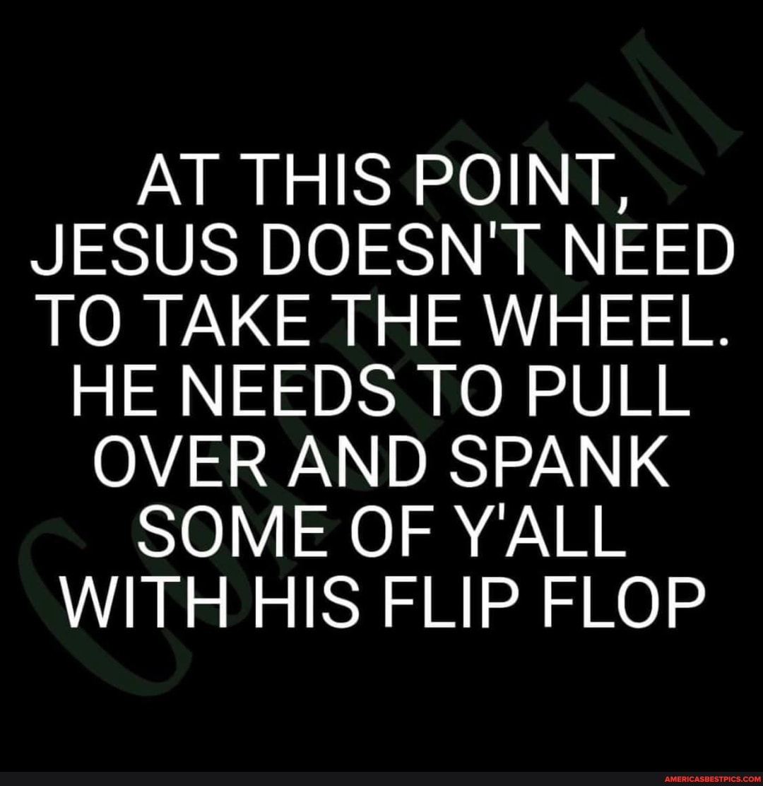 AT THIS POINT,
JESUS DOESN'T NEED TO TAKE THE WHEEL.
HE NEEDS TO PULL OVER AND SPANK SOME OF Y'ALL WITH HIS FLIP FLOP