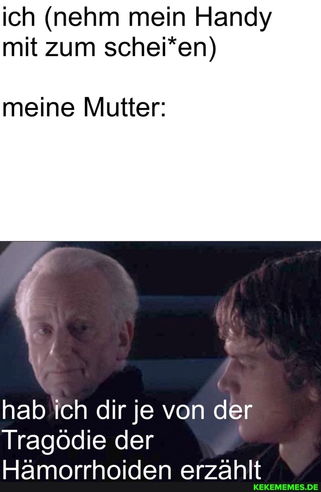ich (nehm mein Handy mit zum schei*en)
meine Mutter:
hab ich dir je von der
Tragödie der
Hämorrhoiden erzählt