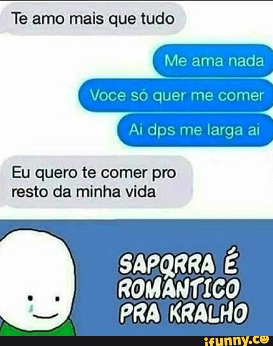 Te amo mais que tudo
Voce só quer me comer
Eu quero te comer pro
resto da minha vida
SAPQRRA É
ROMÂNTICO,
PRA KRALHO