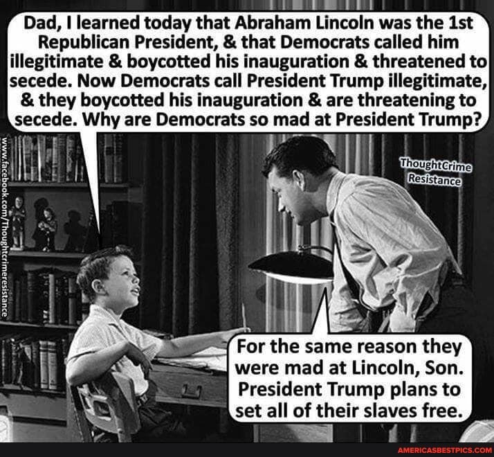 Dad, I learned today that Abraham Lincoln was the ist
Republican President, & that Democrats called him illegitimate & boycotted his inauguration & threatened to secede. Now Democrats call President Trump illegitimate,
& they boycotted his inauguration & are threatening to secede. Why are Democrats so mad at President Trump?
For the same reason they were mad at Lincoln, Son.
President Trump plans to
set all of their slaves free.