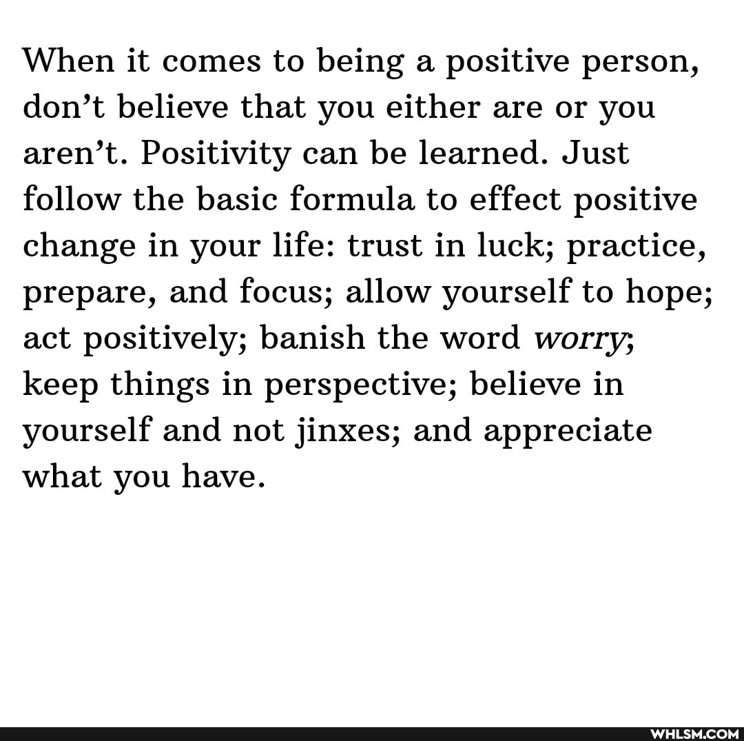 When it comes to being a positive person, don't believe that you either are or you aren't. Positivity can be learned. Just follow the basic formula to effect positive change in your life: trust in luck; practice, prepare, and focus; allow yourself to hope; act positively; banish the word worry; keep things in perspective; believe in yourself and not jinxes; and appreciate what you have.