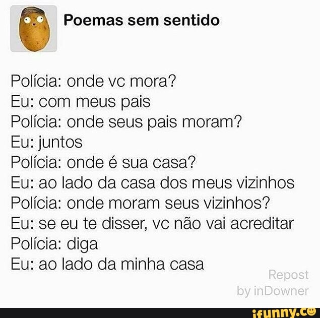 E Poemas sem sentido
Polícia: onde vc mora?
Eu: com meus pais
Polícia: onde seus pais moram?
Eu: juntos
Polícia: onde é sua casa?
Eu: ao lado da casa dos meus vizinhos
Polícia: onde moram seus vizinhos?
Eu: se eu te disser, vc não vai acreditar
Polícia: diga
Eu: ao lado da minha casa