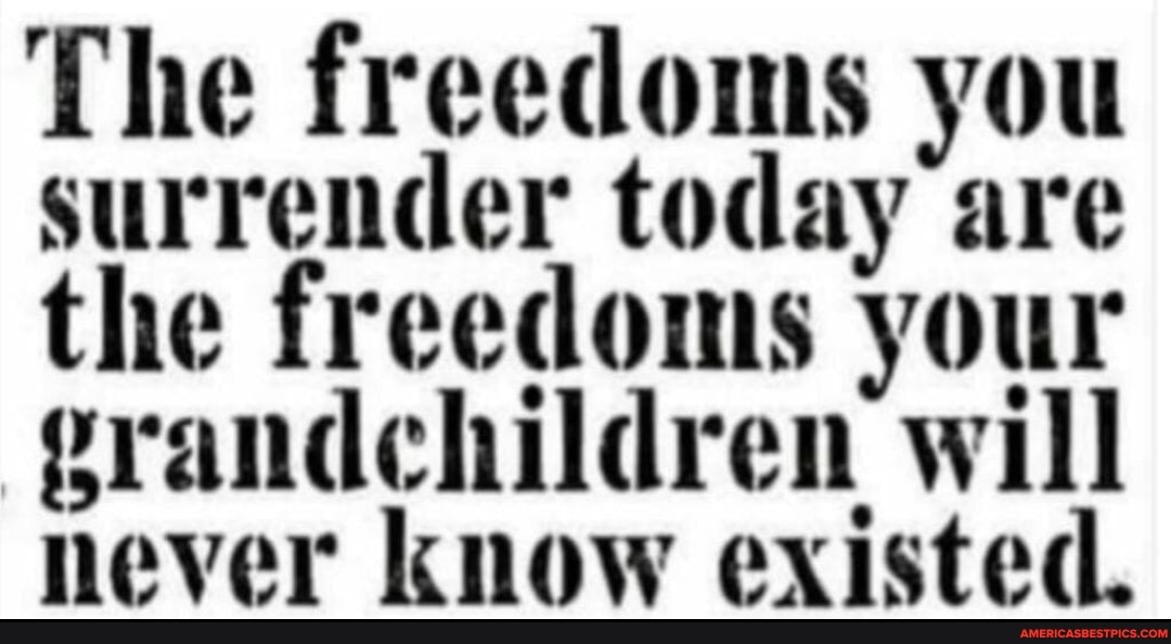 The freedoms you surrender today are the freedoms your rrandchildren will never know existed.