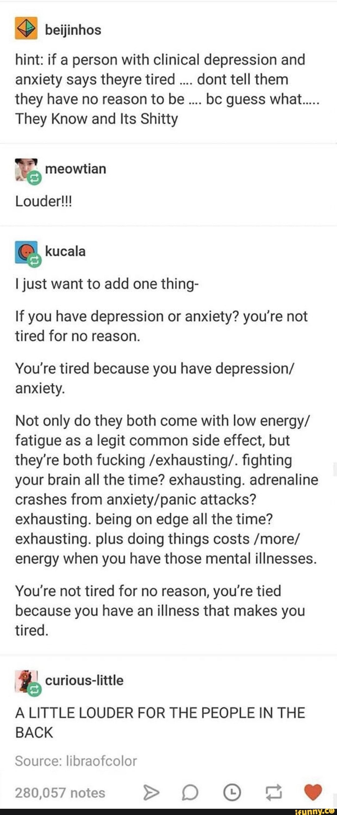 beijinhos
hint: if a person with clinical depression and
anxiety says theyre tired dont tell them
they have no reason to be bc guess what.....
They Know and Its Shitty
Ijust want to add one thing-
If you have depression or anxiety? you're not
tired for no reason.
You’re tired because you have depression/
anxiety.
Not only do they both come with low energy/
fatigue as a legit common side effect, but
they're both fucking /exhausting/. fighting
your brain all the time? exhausting. adrenaline
crashes from anxiety/panic attacks?
exhausting. being on edge all the time?
exhausting. plus doing things costs /more/
energy when you have those mental illnesses.
You‘re not tired for no reason, you're tied
because you have an illness that makes you
tired.