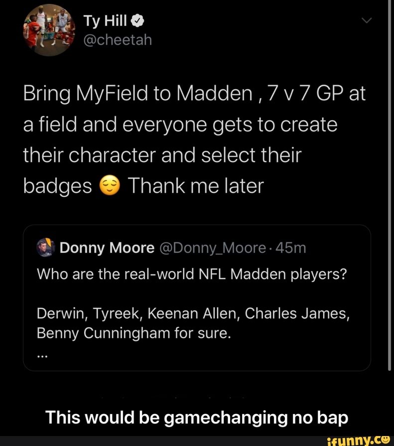 Bring MyField to Madden
a field and everyone gets to create
their character and select their
badges Thank me later
Who are the real-world NFL Madden players?
Derwin, Tyreek, Keenan Allen, Charles James,
Benny Cunningham for sure.
This would be gamechanging no bap - This would be gamechanging no bap