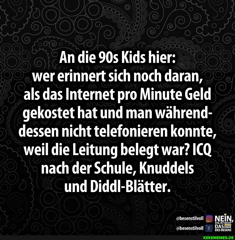 An die Kids hier: wer erinnert sich noch daran, als das Internet pro Minute Geld gekostet hat und man während- dessen nicht telefonieren konnte, weil die Leitung belegt war? ICQ nach der Schule, Knuddels und Diddl-Blätter.
@besenstilvoll NEIN,
besenstilvol