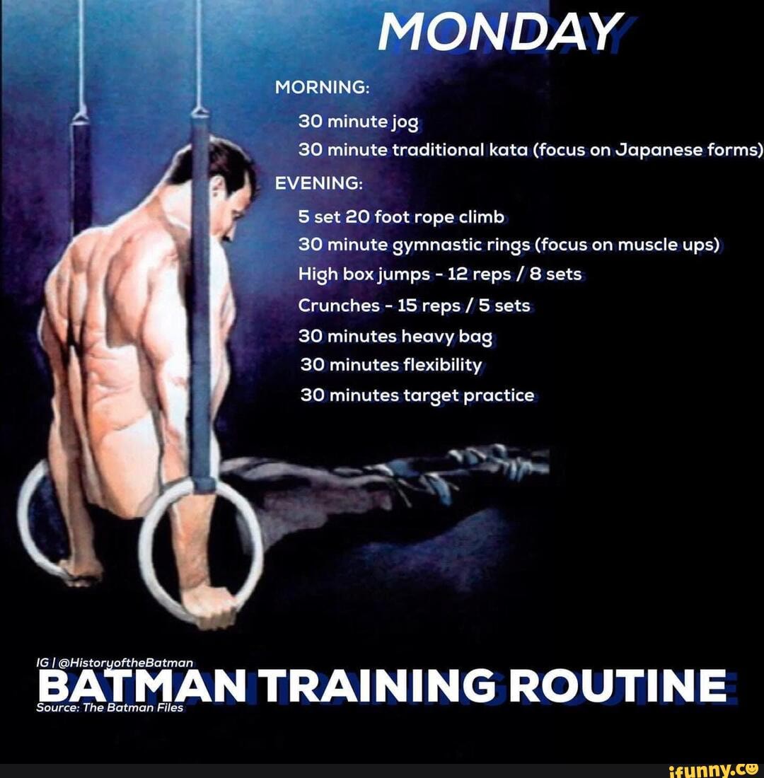 Batman's workout routine: - MONDAY MORNING: 30 minute jog 30 minute  traditional kata (focus on Japanese forms) EVENING: 5 set 20 foot rope  climb 30 minute gymnastic rings (focus on muscle ups)