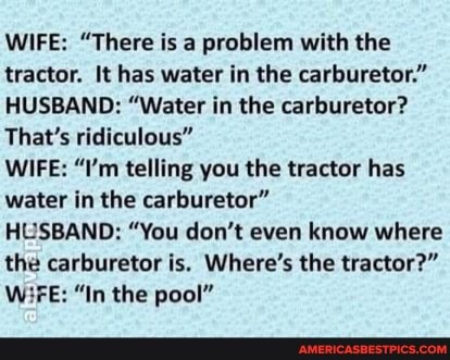 WIFE: "There is a problem with the tractor. It has water in the carburetor."
HUSBAND: "Water in the carburetor?
That's ridiculous"
WIFE: "I'm telling you the tractor has water in the carburetor"
HUSBAND: "You don't even know where the carburetor is. Where's the tractor?"
W3FE: "In the pool"