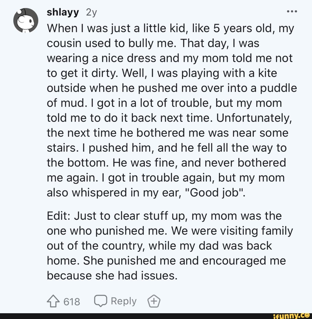 When I was just
a little kid, like 5 years old, my
cousin used to bully me. That day, I was
wearing a nice dress and my mom told me not
to get it dirty. Well, I was playing with a kite
outside when he pushed me over into a puddle
of mud. I got in a lot of trouble, but my mom
told me to do it back next time. Unfortunately,
the next time he bothered me was near some
stairs. I pushed him, and he fell all the way to
the bottom. He was fine, and never bothered
me again. I got in trouble again, but my mom
also whispered in my ear, "Good job".
Edit: Just to clear stuff up, my mom was the
one who punished me. We were visiting family
out of the country, while my dad was back
home. She punished me and encouraged me
because she had issues.
4>618 CReply
