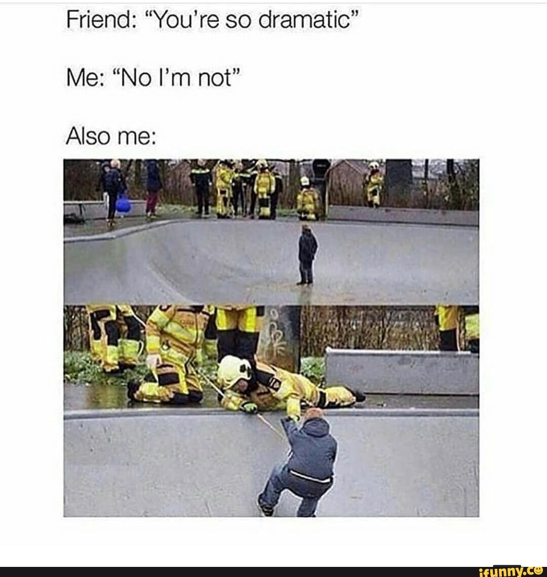 Friend: "You're so dramatic"
Also me:
