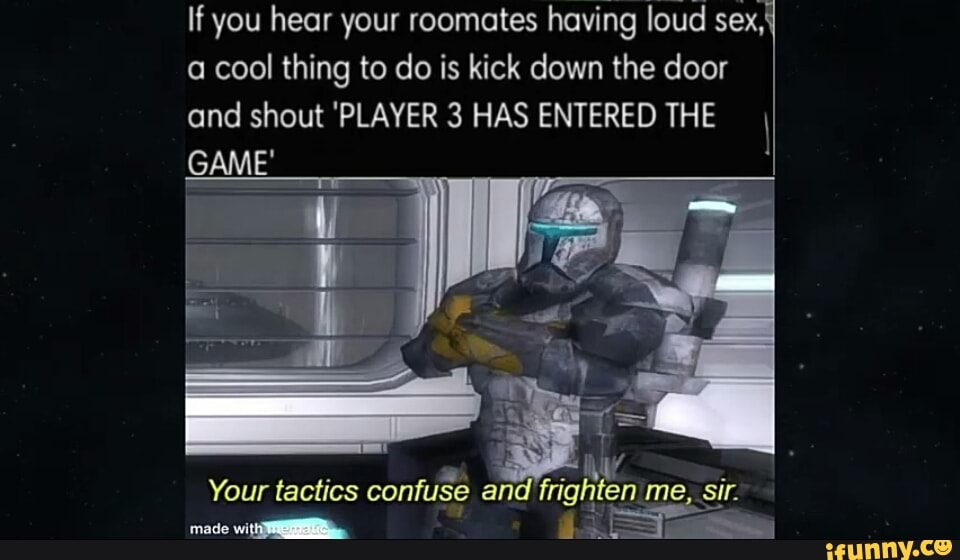 If you hear your roomates having loud sex, a cool thing to do is kick down the door and shout 'PLAYER 3 HAS ENTERED THE
GAME'
Your tactics confuse an rright fen me, sir.
mod wlll.