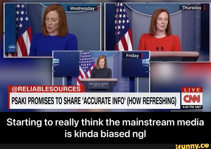 Thursday
Wednesday
Friday
@RELIABLESOURCES Live)
PSAKI PROMISES TO SHARE 'ACCURATE INFO" (HOW REFRESHING}
Starting to really think the mainstream media is kinda biased ngl - Starting to really think the mainstream media is kinda biased ngl