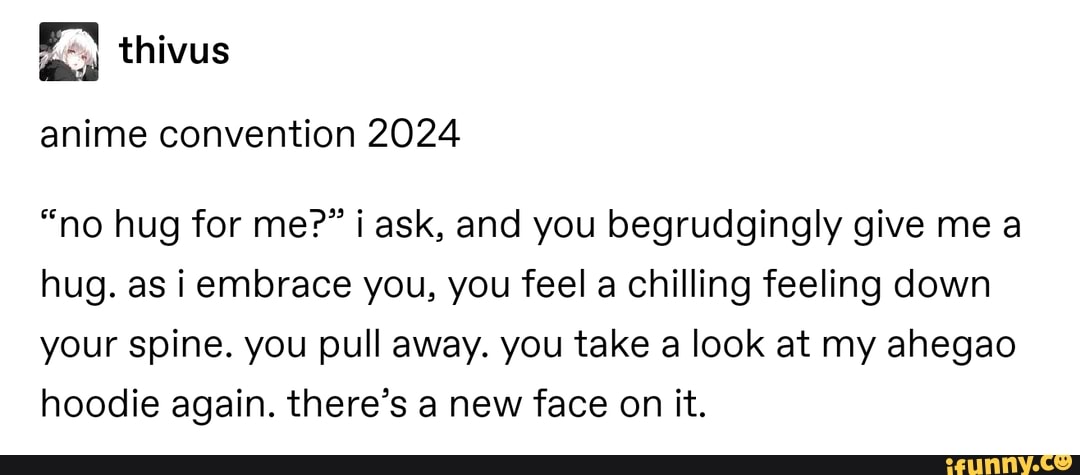 aci
anime convention 2024
"no hug for me?? i ask, and you begrudgingly give me a
hug. as iembrace you, you feel a chilling feeling down
your spine. you pull away. you take a look at my ahegao
hoodie again. there's a new face on it.
