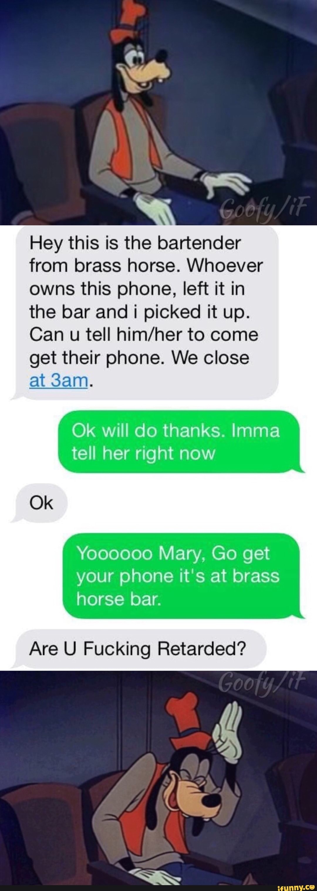 Hey this is the bartender
from brass horse. Whoever
owns this phone, left it in
the bar and i picked it up.
Can u tell him/her to come
get their phone. We close
at 3am.
Ok will do thanks. lmma
tell her right now
Yoooooo Mary, Go get
your phone it's at brass
horse bar.