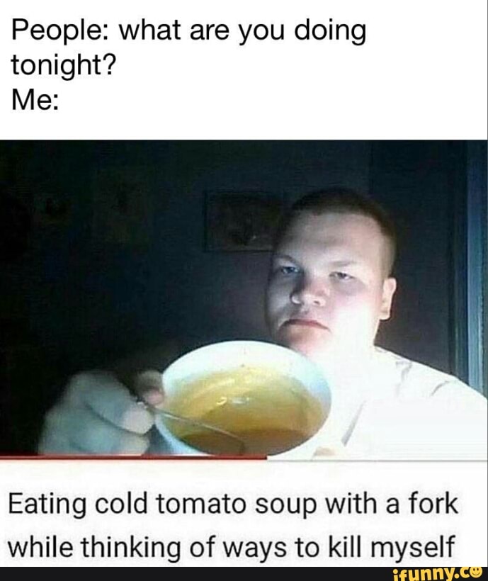 People What Are You Doing Tonight Me Eating Cold Tomato Soup With A Fork While Thinking Of Ways To Kill Myself