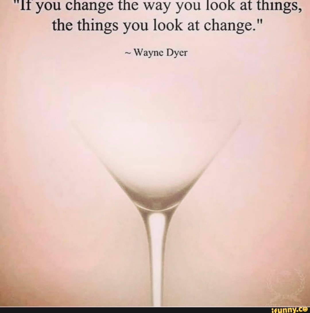 if you Change the way you lOOK at things, the things you look at change."
~ Wayne Dyer