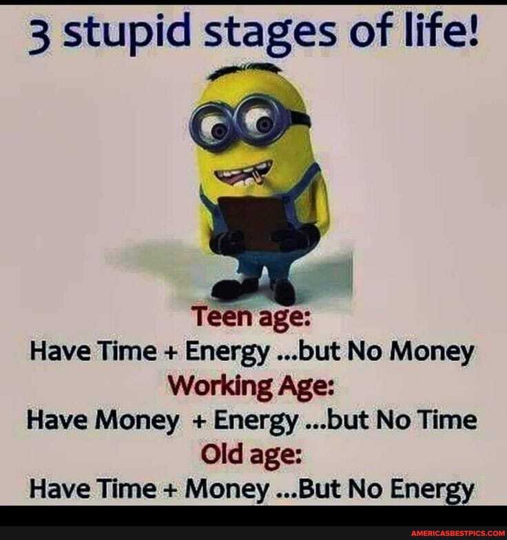 3 stupid stages of life!
Teen age:
Have Time + Energy ...but No Money
Working Age:
Have Money + Energy ...but No Time
Old age:
Have Time + Money ...But No Energy