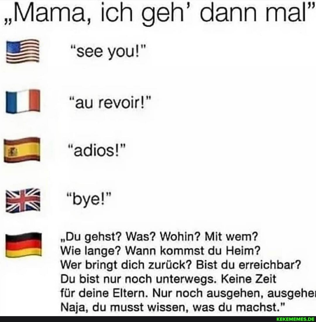 "Mama, ich geh' dann mal"
BBS see you!" au revoir!"
EI "adios!" bye!"
"Du gehst? Was? Wohin? Mit wen?
Wie lange? Wann kommst du Heim?
Wer bringt dich zurück? Bist du erreichbar?
Du bist nur noch unterwegs. Keine Zeit
für deine Eltern. Nur noch ausgehen, ausgehe
Naia. At wiseen was rl marhst