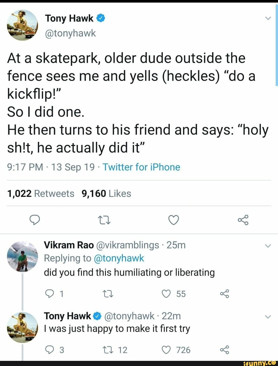 At a skatepark, older dude outside the
fence sees me and yells (heckles) "do a
So I did one.
He then turns to his friend and says: "holy
shit, he actually did it"
Twitter for iPhone
1,022 Retweets 9,160 Likes
Ga
"=e Replying to @tonyhawk
did you find this humiliating or liberating
Tony Hawk @tonyhawk 22m En I was just happy to make it first try