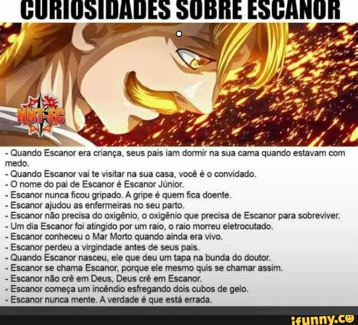 - Quando Escanor era criança, seus pais iam dormir na sua cama quando estavam com medo.
- Quando Escanor vai te visitar na sua casa, você é o convidado.
- O nome do pai de Escanor é Escanor Júnior.
- Escanor nunca ficou gripado. A gripe é quem fica doente.
- Escanor ajudou as enfermeiras no seu parto.
- Escanor não precisa do oxigênio, o oxigênio que precisa de Escanor para sobreviver.
- Um dia Escanor foi atingido por um raio, o raio morreu eletrocutado.
- Escanor conheceu o Mar Morto quando ainda era vivo.
- Escanor perdeu a virgindade antes de seus pais.
- Quando Escanor nasceu, ele que deu um tapa na bunda do doutor.
- Escanor se chama Escanor, porque ele mesmo quis se chamar assim.
- Escanor não crê em Deus, Deus crê em Escanor.
- Escanor começa um incêndio esfregando dois cubos de gelo.
Escanor nunca mente. verdade é que está errada.