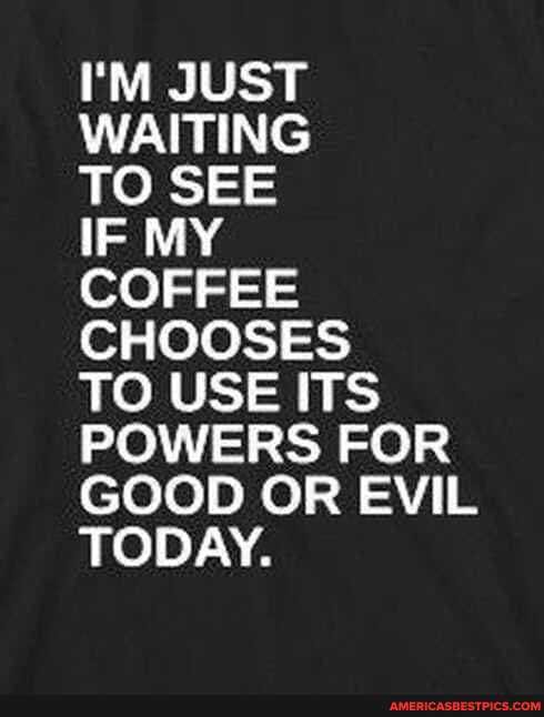 I'M JUST WAITING
TO SEE
IF MY
COFFEE CHOOSES
TO USE ITS POWERS FOR GOOD OR EVIL TODAY.