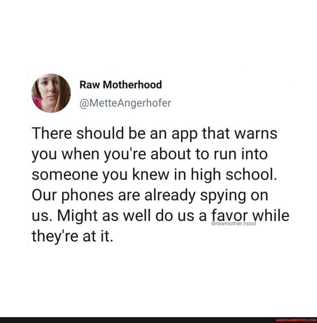 There should be an app that warns you when you're about to run into someone you knew in high school.
Our phones are already spying on us. Might as well do us a favor while they're at it.