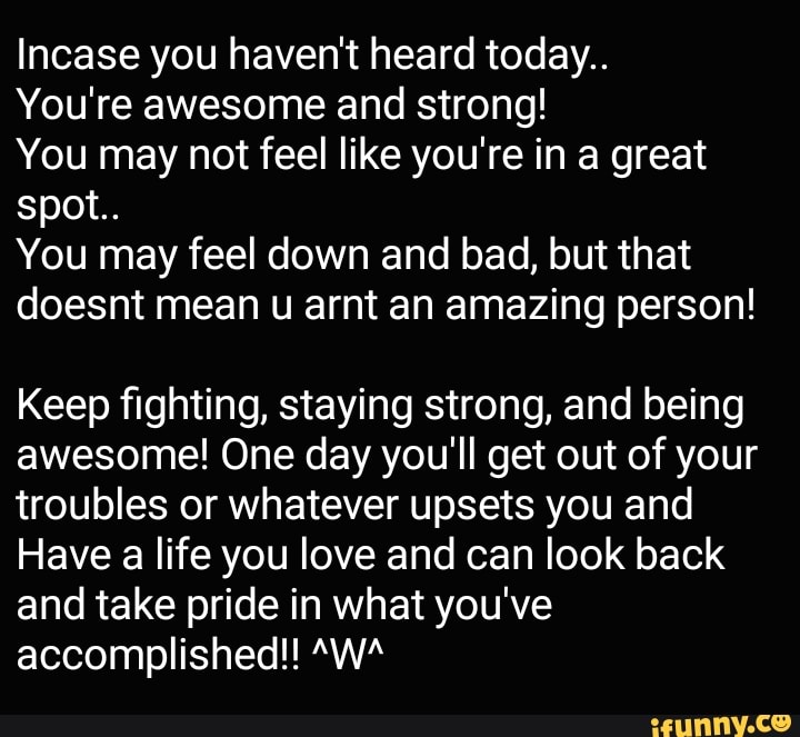 Incase you haven't heard today..
You're awesome and strong!
You may not feel like you're in a great spot..
You may feel down and bad, but that doesnt mean u arnt an amazing person!
Keep fighting, staying strong, and being awesome! One day you'll get out of your troubles or whatever upsets you and
Have a life you love and can look back and take pride in what you've accomplished!! "WA