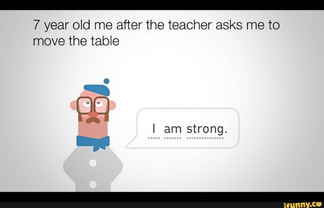 7 year old me after the teacher asks me to
move the table
I am strong.