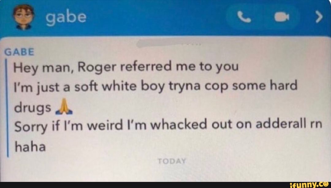 gabe
GABE Hey man, Roger referred me to you
I'm just a soft white boy tryna cop some hard
drugs
Sorry if I'm weird I'm whacked out on adderall rn
haha