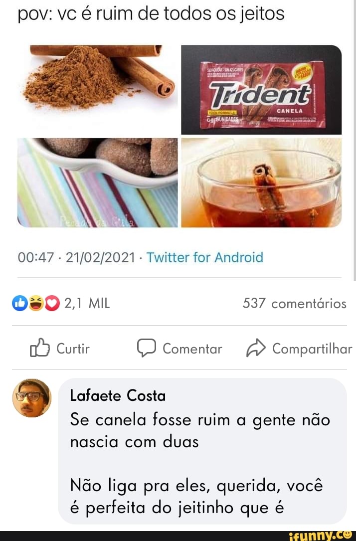 pov: vc é ruim de todos os jeitos
CANELA
- - Twitter for Android
SO 2,1 MIL 537 comentários
Curtir Comentar Compartilhar
Lafaete Costa
Se canela fosse ruim a gente não nascia com duas
Não liga pra eles, querida, você é perfeita do jeitinho que é