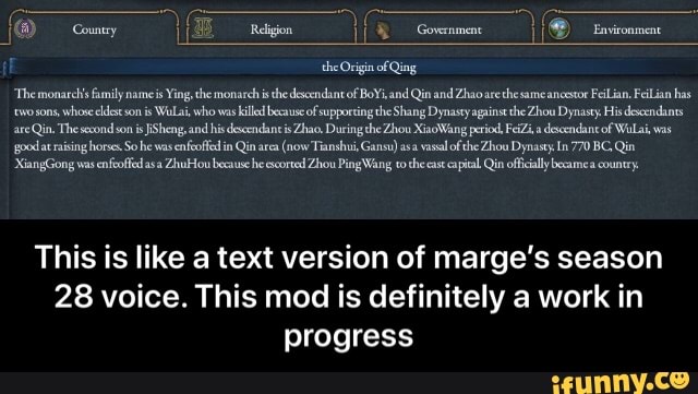 Environment
Reigon
the Origin of Qing
"Themonarcis fumily nameis Ying the monarch isthe descendant of BoYi, and Qa and Zhao are same the ancestor Feilian. Fiian has two sons, whose eldest son is Wala, who was kill beause of supporting the Shang Dynasty against the Zhou Dynasty His dexcendants are Qin. Thesesondson is and his descendant is Zhao, During the Zhou XiaoWang period, FeiZi,a descendanc of Wila, was gpodat raising horses So he was enfeoffed in Qin area (now Tianshui, Gansu) asa vassal of the Zhou Dynasty In 770 BC, Qin
"XiangGong was enfeoffed asa ZhuFlou because he escorted Zhou Ping Wang tothe cast capital Qin offically country,
This is like a text version of marge's season
28 voice. This mod is definitely a work in progress - This is like a text version of marge’s season 28 voice. This mod is definitely a work in progress