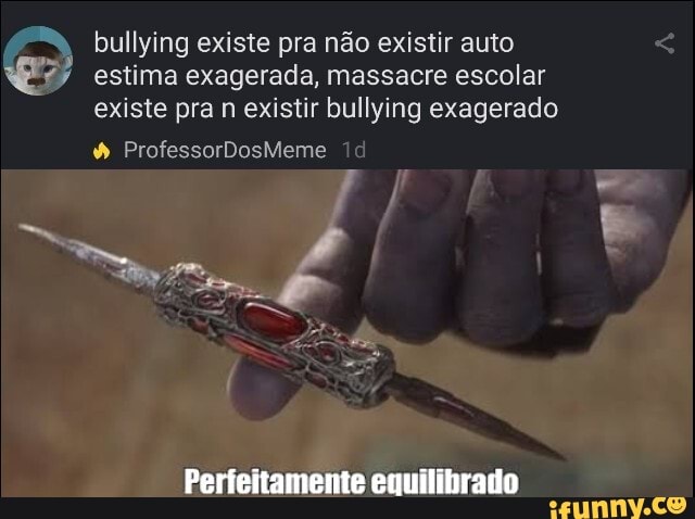 bullying existe pra não existir auto estima exagerada, massacre escolar existe pra n existir bullying exagerado
ProfessorDosMeme
Perfeitamente euuitibrado