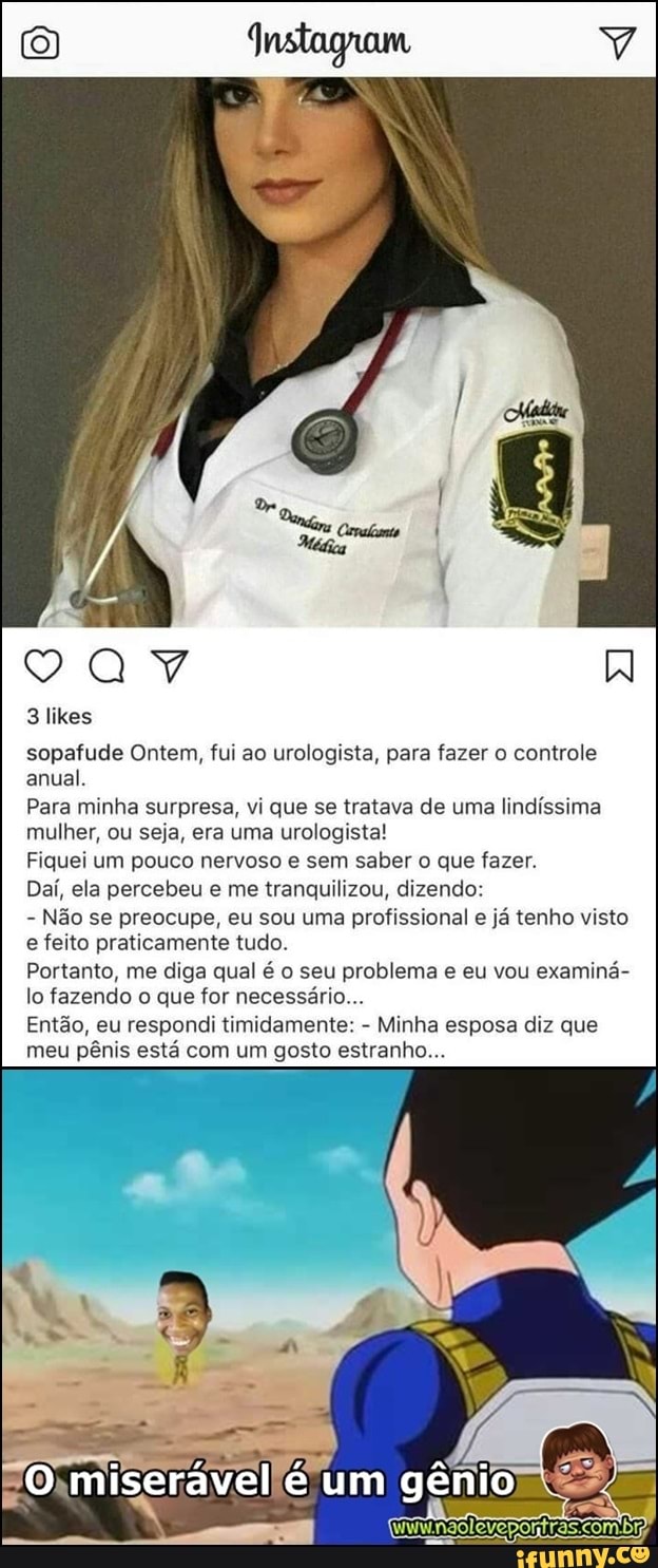 3 likes
sopafude Ontem, fui ao urologista, para fazer o controle
anual.
Para minha surpresa, vi que se tratava de uma
lindíssima
mulher, ou seja, era uma urologista!
Fiquei um pouco nervoso e sem saber o que fazer.
Daí, ela percebeu e me tranquilizou, dizendo:
Não se preocupe, eu sou uma profissional e já tenho visto
e feito praticamente tudo.
Portanto, me diga qual é o seu problema e eu vou examiná-
lo fazendo o que for necessário...
Então, eu respondi timidamente:
Minha esposa diz que
meu pênis está com um gosto estranho...