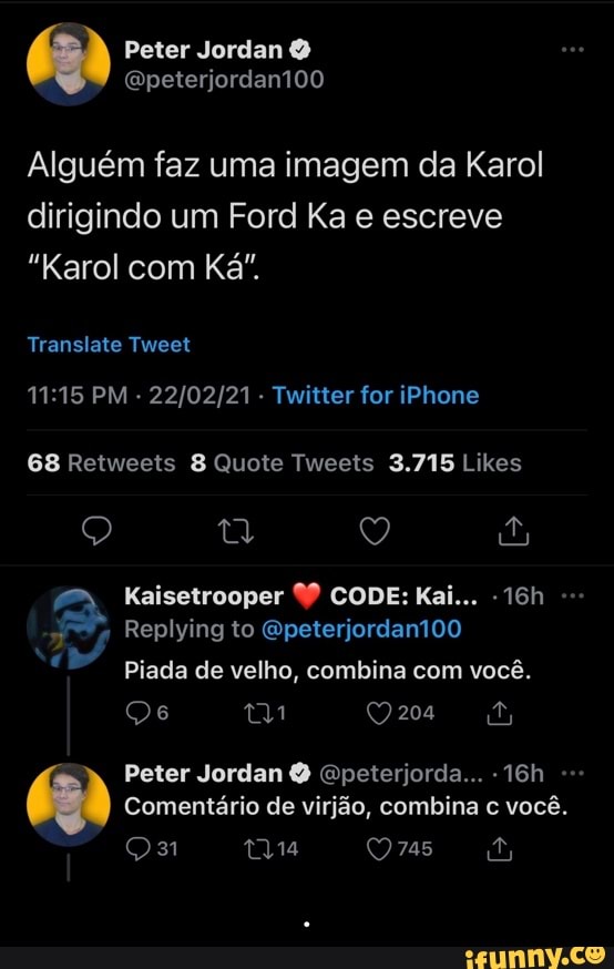 Peter Jordan
Qpeterjordant00
Alguém faz uma imagem da Karol dirigindo um Ford Ka e escreve
"Karol com Ká".
Translate Tweet
PM - Twitter for iPhone
Kaisetrooper CODE: Kai...
- Replying to Gpeterjordantõo
Piada de velho, combina com você.
mm
Peter Jordan & Gpeterjorda...
Comentário de virjão, combina você.
as - .