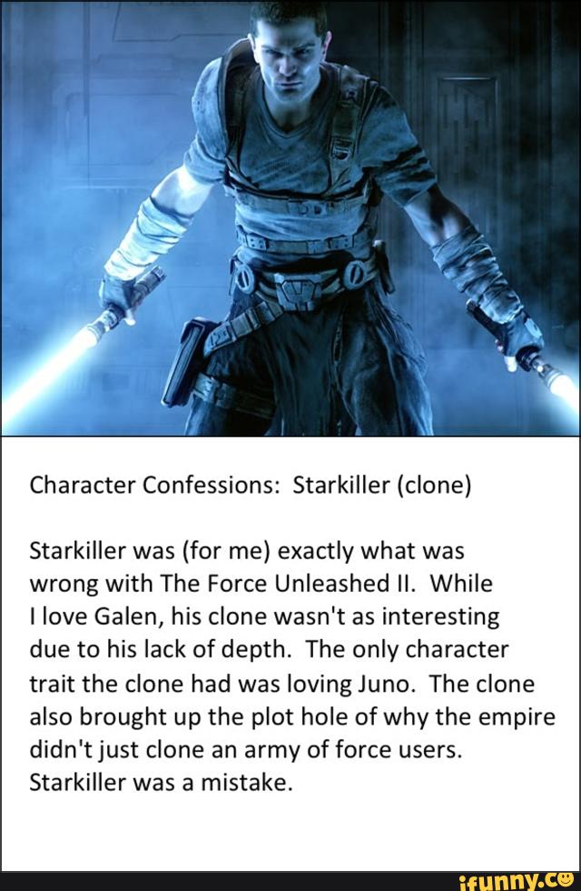 Character Confessions: Starkiller (clone)
Starkiller was (for me) exactly what was
wrong with The Force Unleashed II. While
llove Galen, his clone wasn't as interesting
due to his lack of depth. The only character
trait the clone had was loving Juno. The clone
also brought up the plot hole of why the empire
didn't just clone an army of force users.
Starkiller was a mistake.