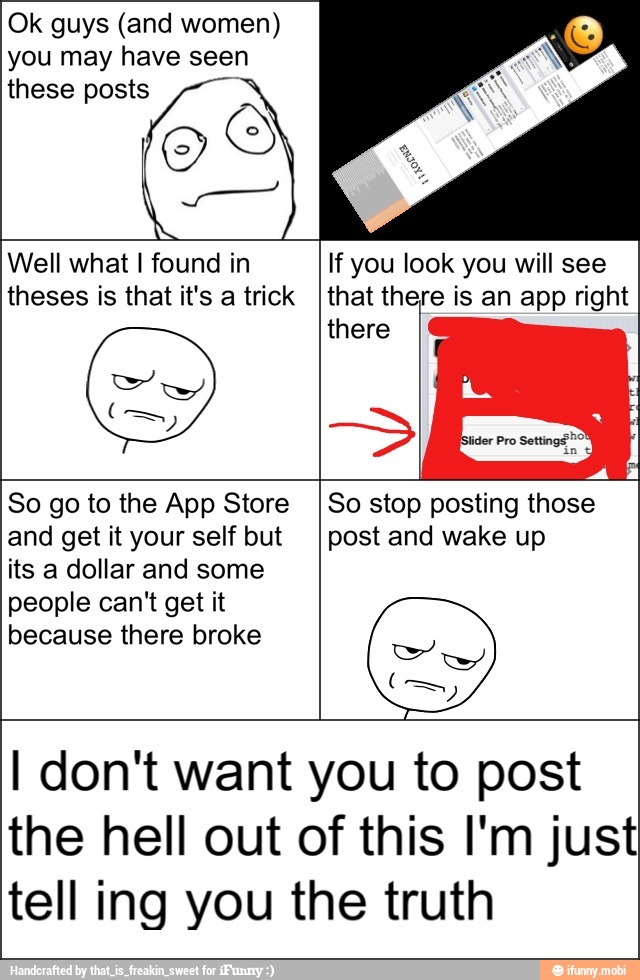 Ok guys (and women)
you may have seen
these posts ™
Well what I found in
theses is that it's a trick
If you look you will see
that there is an app right
So go to the App Store
and get it your self but
its a dollar and some
people can't get it
because there broke
So stop posting those
post and wake up
I don't want you to post
the hell out of this I'm just
tell ing you the truth