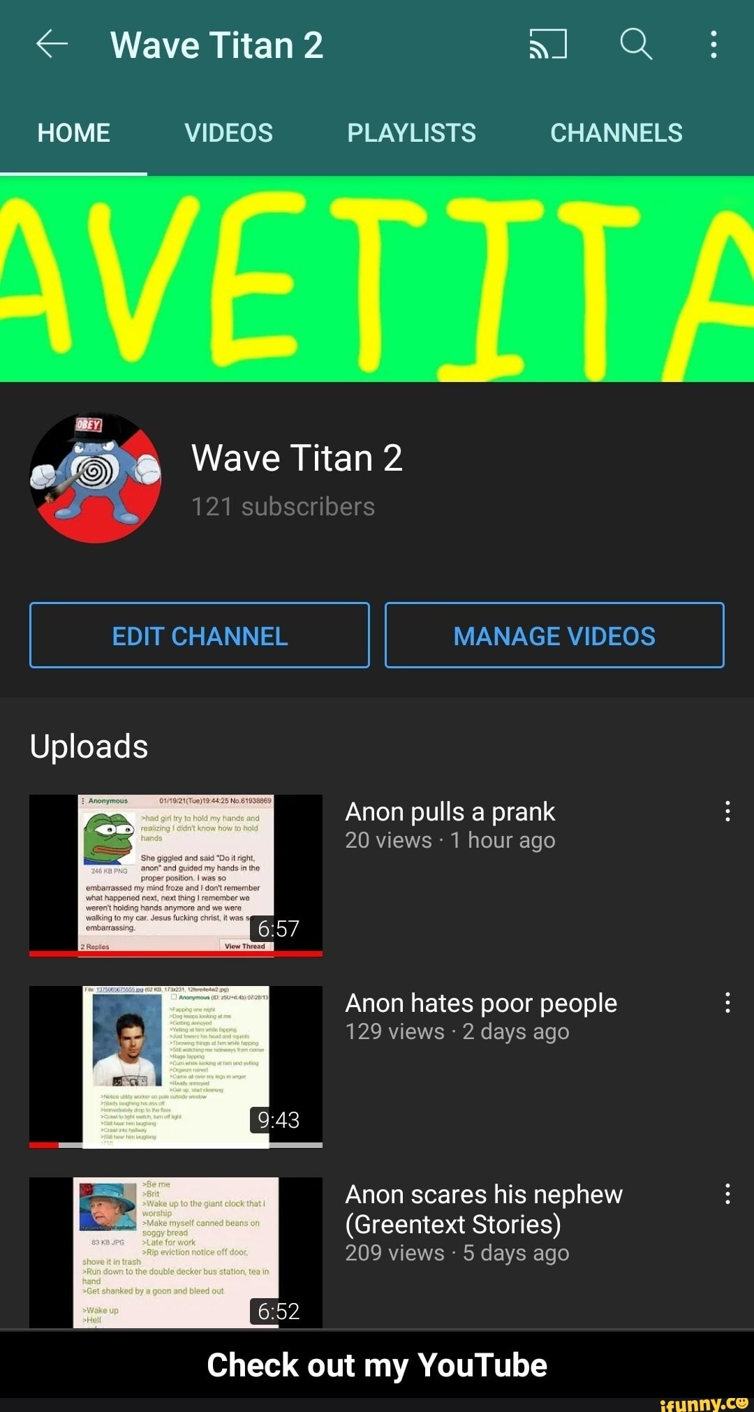 < Wave Titan 2 al Q
HOME VIDEOS PLAYLISTS CHANNELS
ef) Wave Titan 2
21 subscribers
EDIT CHANNEL MANAGE VIDEOS
Uploads
Anon pulls a prank
20 views - 1 hour ago
Anon hates poor people
129 views 2 days ago
Anon scares his nephew
(Greentext Stories)
209 views 5 days ago
Check out my YouTube - Check out my YouTube