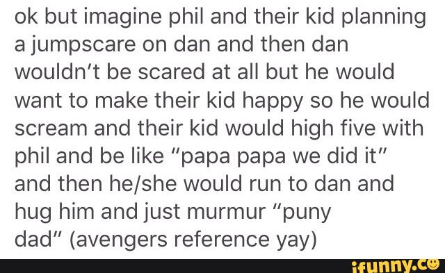 ok but imagine phil and their kid planning
a jumpscare on dan and then dan
wouldn’t be scared at all but he would
want to make their kid happy so he would
scream and their kid would high five with
phil and be like "papa papa we did it”
and then he/she would run to dan and
hug him and just murmur "puny
dad" (avengers reference yay)